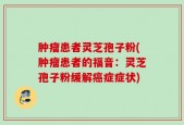 肿瘤患者灵芝孢子粉(肿瘤患者的福音：灵芝孢子粉缓解癌症症状)