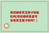 带状疱疹灵芝孢子粉能吃吗(带状疱疹患者可食用灵芝孢子粉吗？)