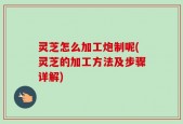灵芝怎么加工炮制呢(灵芝的加工方法及步骤详解)