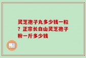 灵芝孢子丸多少钱一粒？正宗长白山灵芝孢子粉一斤多少钱