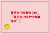 灵芝孢子粉煮熟了吃_“灵芝孢子粉烹饪食用指南”)