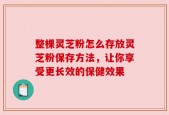 整棵灵芝粉怎么存放灵芝粉保存方法，让你享受更长效的保健效果
