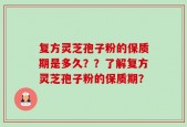 复方灵芝孢子粉的保质期是多久？？了解复方灵芝孢子粉的保质期？