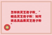 怎样挑灵芝孢子粉_“精选灵芝孢子粉：如何挑选高品质灵芝孢子粉”