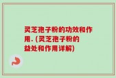 灵芝孢子粉的功效和作用. (灵芝孢子粉的益处和作用详解)