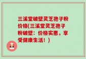 三溪堂破壁灵芝孢子粉价格(三溪堂灵芝孢子粉破壁：价格实惠，享受健康生活！)