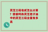灵芝三萜皂甙怎么计算？德睿柯森灵芝孢子油中的灵芝三萜含量有多高
