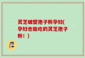 灵芝破壁孢子粉孕妇(孕妇也能吃的灵芝孢子粉！)