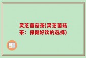 灵芝菌菇茶(灵芝菌菇茶：保健好饮的选择)