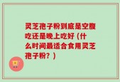 灵芝孢子粉到底是空腹吃还是晚上吃好 (什么时间最适合食用灵芝孢子粉？)