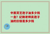 中原灵芝孢子油多少钱一盒？纪刚老师卖孢子油的价格是多少钱