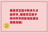 服用灵芝孢子粉多久才能怀孕_服用灵芝孢子粉对怀孕的影响及建议使用周期)