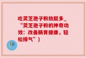 吃灵芝孢子粉放屁多_“灵芝孢子粉的神奇功效：改善肠胃健康，轻松排气”)