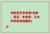 石斛灵芝冬虫草(石斛、灵芝、冬虫草：三大中药的功效解析)