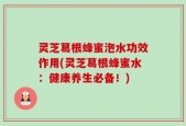 灵芝葛根蜂蜜泡水功效作用(灵芝葛根蜂蜜水：健康养生必备！)