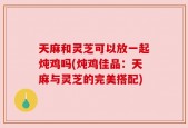 天麻和灵芝可以放一起炖鸡吗(炖鸡佳品：天麻与灵芝的完美搭配)