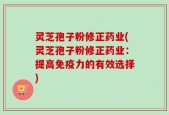 灵芝孢子粉修正药业(灵芝孢子粉修正药业：提高免疫力的有效选择)
