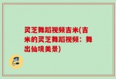 灵芝舞蹈视频吉米(吉米的灵芝舞蹈视频：舞出仙境美景)