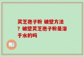 灵芝孢子粉 破壁方法？破壁灵芝孢子粉是溶于水的吗