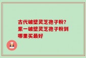 古代破壁灵芝孢子粉？紫一破壁灵芝孢子粉到哪里买最好