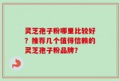 灵芝孢子粉哪里比较好？推荐几个值得信赖的灵芝孢子粉品牌？