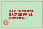 灵芝孢子粉泡水需要配什么(灵芝孢子粉泡水需要搭配什么？)