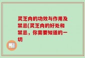 灵芝肉的功效与作用及禁忌(灵芝肉的好处和禁忌，你需要知道的一切