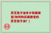 灵芝孢子油多少钱最便宜(如何购买最便宜的灵芝孢子油？)