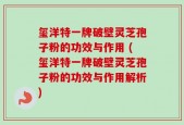 玺洋特一牌破壁灵芝孢子粉的功效与作用 (玺洋特一牌破壁灵芝孢子粉的功效与作用解析)