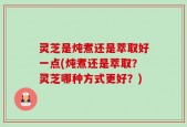 灵芝是炖煮还是萃取好一点(炖煮还是萃取？灵芝哪种方式更好？)