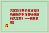 灵芝袋泡茶的做法视频教程如何制作美味健康的灵芝茶？——视频教程)