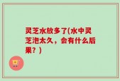 灵芝水放多了(水中灵芝泡太久，会有什么后果？)