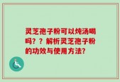 灵芝孢子粉可以炖汤喝吗？？解析灵芝孢子粉的功效与使用方法？