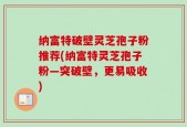 纳富特破壁灵芝孢子粉推荐(纳富特灵芝孢子粉—突破壁，更易吸收)