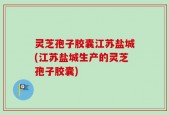 灵芝孢子胶囊江苏盐城(江苏盐城生产的灵芝孢子胶囊)