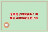 芝草孢子粉有卖吗？哪里可以收购灵芝孢子粉
