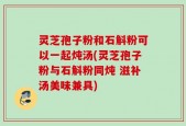灵芝孢子粉和石斛粉可以一起炖汤(灵芝孢子粉与石斛粉同炖 滋补汤美味兼具)