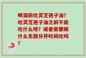 喝酒前吃灵芝孢子油？吃灵芝孢子油之前不能吃什么呀？或者需要跟什么东西分开时间吃吗？