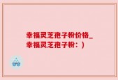 幸福灵芝孢子粉价格_幸福灵芝孢子粉：)