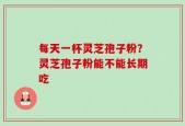 每天一杯灵芝孢子粉？灵芝孢子粉能不能长期吃