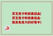 灵芝孢子粉胶囊结晶(灵芝孢子粉胶囊结晶-提高免疫力的好帮手)