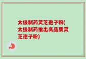 太极制药灵芝孢子粉(太极制药推出高品质灵芝孢子粉)