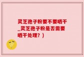 灵芝孢子粉要不要晒干_灵芝孢子粉是否需要晒干处理？)