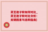灵芝孢子粉如何对比_灵芝孢子粉对比分析：关键因素与选购指南)