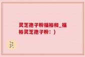 灵芝孢子粉福裕和_福裕灵芝孢子粉：)