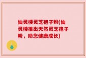 仙灵楼灵芝孢子粉(仙灵楼推出天然灵芝孢子粉，助您健康成长)