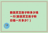 散装灵芝孢子粉多少钱一斤(散装灵芝孢子粉价格一斤多少？)
