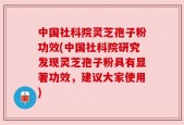 中国社科院灵芝孢子粉功效(中国社科院研究发现灵芝孢子粉具有显著功效，建议大家使用)
