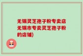 无锡灵芝孢子粉专卖店无锡市专卖灵芝孢子粉的店铺)