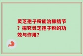 灵芝孢子粉能治肺结节？探究灵芝孢子粉的功效与作用？